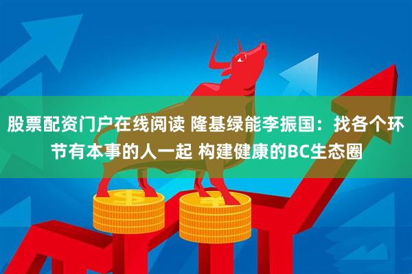 股票配资门户在线阅读 隆基绿能李振国：找各个环节有本事的人一起 构建健康的BC生态圈