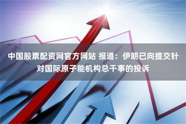 中国股票配资网官方网站 报道：伊朗已向提交针对国际原子能机构总干事的投诉