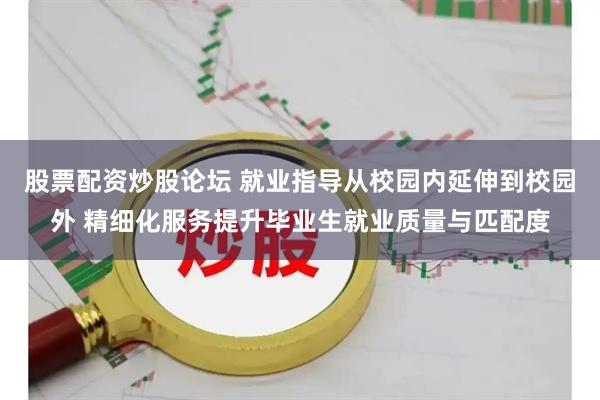 股票配资炒股论坛 就业指导从校园内延伸到校园外 精细化服务提升毕业生就业质量与匹配度