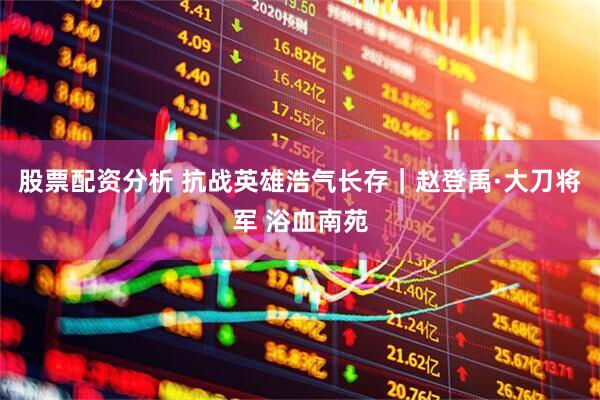 股票配资分析 抗战英雄浩气长存｜赵登禹·大刀将军 浴血南苑