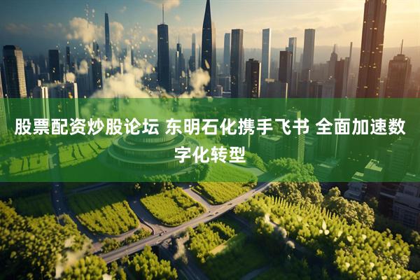 股票配资炒股论坛 东明石化携手飞书 全面加速数字化转型