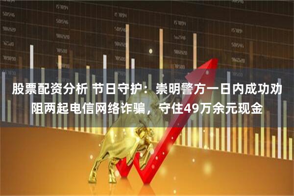 股票配资分析 节日守护：崇明警方一日内成功劝阻两起电信网络诈骗，守住49万余元现金