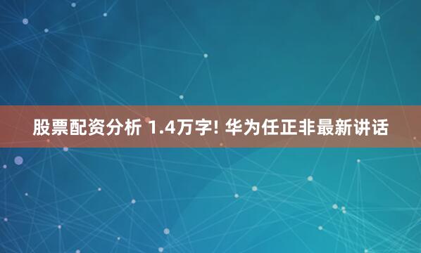 股票配资分析 1.4万字! 华为任正非最新讲话
