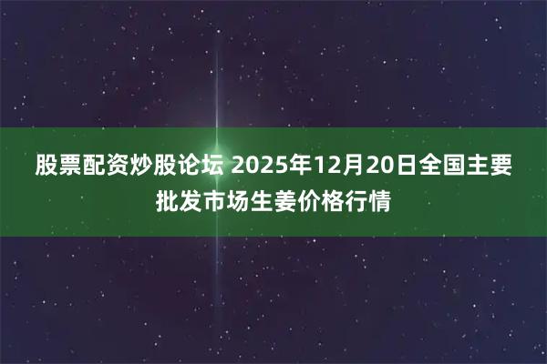 股票配资炒股论坛 2025年12月20日全国主要批发市场生姜价格行情