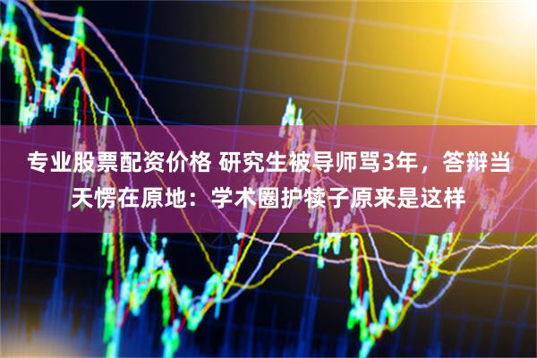 专业股票配资价格 研究生被导师骂3年，答辩当天愣在原地：学术圈护犊子原来是这样