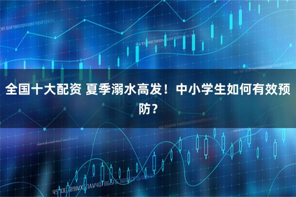 全国十大配资 夏季溺水高发！中小学生如何有效预防？