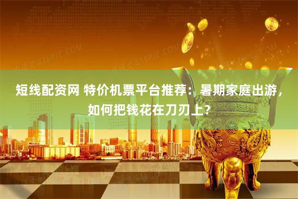 短线配资网 特价机票平台推荐：暑期家庭出游，如何把钱花在刀刃上？