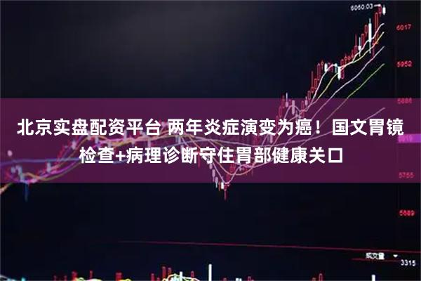 北京实盘配资平台 两年炎症演变为癌！国文胃镜检查+病理诊断守住胃部健康关口